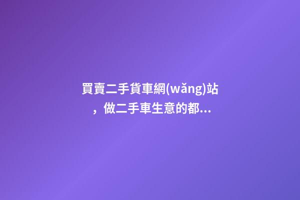 買賣二手貨車網(wǎng)站，做二手車生意的都用什么網(wǎng)站收車